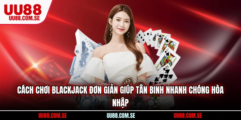 Cách chơi Blackjack đơn giản giúp tân binh nhanh chóng hòa nhập